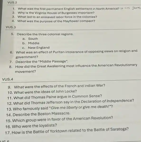 VUS.2
1. What was the first permanent English settlement in North America?It was Javes
2. Why is the Virginia House of Burgesses important?
3. What led to an enslaved labor force in the colonies?
4. What was the purpose of the Mayflower compact?
VUS.3
5. Describe the three colonial regions.
a. South
b. Middle
c. New England
6. What was an effect of Puritan intolerance of opposing views on religion and
government?
7. Describe the "Middle Passage".
8. How did the Great Awakening most influence the American Revolutionary
movement?
VUS.4
9. What were the effects of the French and Indian War?
10. What were the ideas of John Locke?
11. What did Thomas Paine argue in Common Sense?
12. What did Thomas Jefferson say in the Declaration of Independence?
13. Who famously said "Give me liberty or give me death "?
14. Describe the Boston Massacre.
15. Which group were in favor of the American Revolution?
16. Who were the loyalists?
17. How is the Battle of Yorktown related to the Battle of Saratoga?
LIC 6