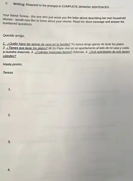 v.Writing: Respond to the prompts in COMPLETE SPANISH SENTENCES.
Your friend Teresa-the one who just wrote you the letter above describing her own household
chores - would now like to know about your chores. Read her short message and answer the
numbered questions.
Querido amigo,
1. ¿Quién hace las tareas de casa en tu familia? Yo nunca tengo ganas de lavar los platos.
2. ¿Tienes que lavar los platos? Mi tlo Pepe vive en un apartamento al lado de mi casa y culda
a nuestra mascota. 3. ¿Cuántas mascotas tienes? Además, 4.¿Qué actividades de oclo denen
ustedes?
Hasta pronto,
Teresa
1.
2.
3.
4.