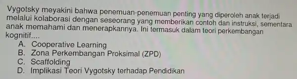 Vygotsky meyakini bahwa penemuan -penemuan penting yang diperoleh anak teriadi
melalui kolaborasi dengan seseorano yang membei rikan contol n dan instruksi , sementara
anak memahami dan menerapkan nya. Ini termasuk dalam teori perkembangan
kognitif. __
A . Cooperative Learning
B . Zona Perkembanga an Proksimal (ZPD)
C Scaffolding
D Implikasi Teori Vygotsky terhadap Pendidikan