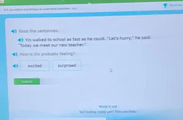 W.4 Use actions and dialogue to understand characters 68M
4)) Read the sentences.
4) Yin walked to school as fast as he could."Let's hurry "he said.
"Today we meet our new teacher."
4)) How is Yin probably feeling?
excited
surprised