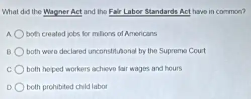 What did the Wagner Act and the Fair Labor Standards Act have in common?
A both created jobs for millions of Americans
B both were declared unconstitutional by the Supreme Court
C both helped workers achieve fair wages and hours
D both prohibited child labor