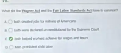 What did the Wagner Act and the Fair Lahor Standards Act have in common?
a both created jobs for millons of Americans
B both were didared unconstitutions by the Supreme Count
E both helped workers achieve fair songes and hours
both prohibited child labor