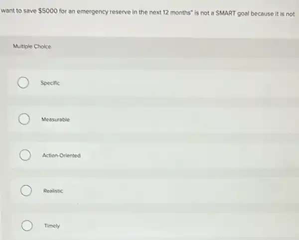 want to save 5000 for an emergency reserve in the next 12 months" is not a SMART goal because it is not
Multiple Choice
Specific
Measurable
Action-Oriented
Realistic
Timely