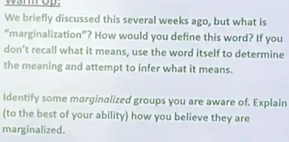 warm op:
We briefly discussed this several weeks ago but what is
"marginalization"? How would you define this word? If you
don't recall what it means, use the word itself to determine
the meaning and attempt to infer what it means.
Identify some marginalized groups you are aware of Explain
(to the best of your ability) how you believe they are
marginalized.