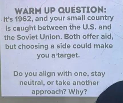 WARM UP QUESTION:
.It's 1962, and your small country
is caught between the U.S. and
the Soviet Union Both offer aid,
but choosing a side could make
you a target.
Do you align with one, stay
neutral, or take another
approach? Why?