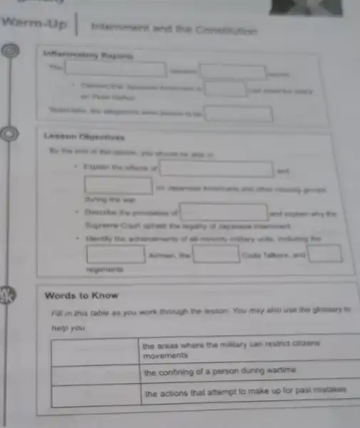 Warm-Up | Iriemment and the Consthution
Irthermatory Reports
The
Lesson Objectives
- Explain the effects of and during the wer
- Describe the provisions of and explain why the Supreme Court uphed the legality of Japarese internment
- Identify the achievements of al minority milary unts, including the

 & }(l)
the areas where the military can restrict citizens 
movements
 
 & the confining of a person during wartime 
 & the actions that attempt to make up for past mistakes