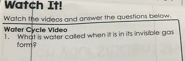 watch If
Watch the videos and answer the questions below.
Water Cycle Video
1. What is water called when it is in its invisible gas
form?