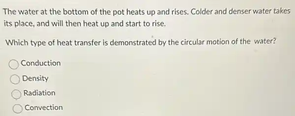 The water at the bottom of the pot heats up and rises.Colder and denser water takes
its place, and will then heat up and start to rise.
Which type of heat transfer is demonstrated by the circular motion of the water?
Conduction
Density
Radiation
Convection