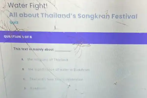 Water Fight!
All about Thailand's Songkrah Festival
Quiz
This text is mainly about __
A the relingions of Thailand
B the significance of wate in Buddhism
c Thailands New Year's celebration
D Buadhism