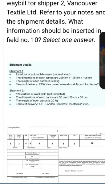waybill for shipper 2, Vancouver Textile Ltd. Refer to your notes anc the shipment details. What information should be inserted in field no. 10? Select one answer.
Shipment details:
Shipment 1:
- 9 cartons of automobile seats (not restricted)
- The dimensions of each carton are 220 mathrm(~cm) times 105 mathrm(~cm) times 105 mathrm(~cm) 
- The weight of each carton is 350 mathrm(~kg) 
- Terms of delivery: FCA Vancouver International Airport, Incoterms ( )^circ 
Shipment 2:
- 126 cartons of wool cloth (not restricted)
- The dimensions of each carton are 50 mathrm(~cm) times 50 mathrm(~cm) times 30 mathrm(~cm) 
- The weight of each carton is 20 mathrm(~kg) 
- Terms of delivery: CPT London Heathrow, Incoterms ( )^circ 2020 .