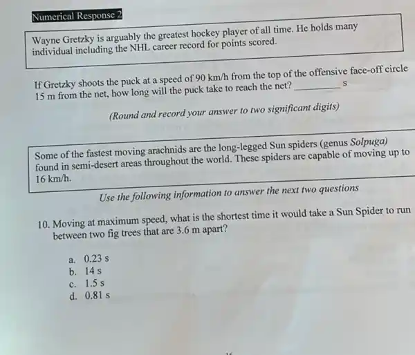 Wayne Gretzky is arguably the greatest hockey player of all time. He holds many
individual including the NHL career record for points scored.
If Gretzky shoots the puck at a speed of
90km/h
from the top of the offensive face-off circle
15 m from the net, how long will the puck take to reach the net?
__ S
(Round and record your answer to two significant digits)
Some of the fastest moving arachnids are the long -legged Sun spiders (genus Solpuga)
found in semi-desert areas throughout the world. These spiders are capable of moving up to
16km/h
Use the following information to answer the next two questions
10. Moving at maximum speed, what is the shortest time it would take a Sun Spider to run
between two fig trees that are 3.6 m apart?
a. 0.23 s
b. 14 s
c. 1.5 s
d. 0.81 S
Numerical cal Response