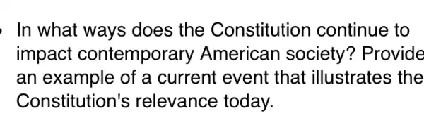 , In what ways does the Constitution continue to
impact contemporary American society?Provide
an example of a current event that illustrates the
Constitution's relevance today.