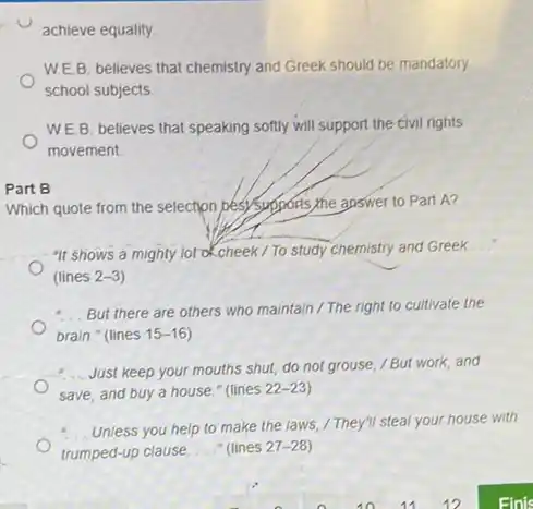 W.E.B. believes that chemistry and Greek should be mandatory
school subjects
WEB. believes that speaking softly will support the civil rights
movement.
Part B
Which quote from the selection besy supposis, the apswer to Part A?
"It shows a mighty lot of cheek / To study chemistry and Greek
__
(lines 2-3
- But there are others who maintain / The right to cultivate the
brain." (lines 15-16
Just keep your mouths shut, do not grouse /But work, and
save, and buy a house." (lines 22-23
Unless you help to make the laws, /They'll steal your house with
trumped-up clause. __ " (lines 27-28