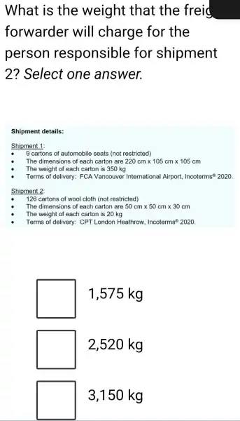 What is the weight that the freid
forwarder will charge for the
person responsible for shipment
2 ? Select one answer.
Shipment details:
Shipment 1:
9 cartons of automobile seats (not restricted)
The dimensions of each carton are 220cmtimes 105cmtimes 105cm
The weight of each carton is 350 kg
Terms of delivery:FCA Vancouver International Airport, Incoterms 2020.
Shipment 2:
126 cartons of wool cloth (not restricted)
The dimensions of each carton are 50cmtimes 50cmtimes 30cm
The weight of each carton is 20 kg
Terms of delivery:CPT London Heathrow, Incoterms 2020
1,575 kg
2,520 kg
3,150 kg