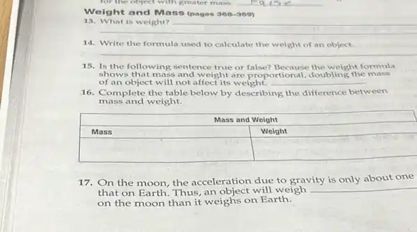 Weight and Mass (pages 368-309)
13. What is weight?
14. Write the formula used to calculate the weight of an object.
15. Is the following sentence true or false? Because the weight formula shows that mass and weight are proportional, doubling the mass of an object will not affect its weight.
16. Complete the table below by describing the difference between mass and weight.

 multicolumn(2)(|c|)( Mass and Weight ) 
 Mass & Weight 
 & 


17. On the moon, the acceleration due to gravity is only about one that on Earth. Thus, an object will weigh on the moon than it weighs on Earth.