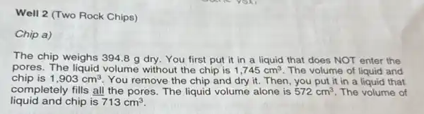 Well 2 (Two Rock Chips)
Chip a)
The chip weighs 394.8 g dry. You first put it in a liquid that does NOT enter the
pores. The liquid volume without the chip is 1,745cm^3 . The volume of liquid and
chip is 1,903cm^3 You remove the chip and dry it. Then , you put it in a liquid that
completely fills all the pores. The liquid volume alone is 572cm^3 The volume of
liquid and chip is 713cm^3