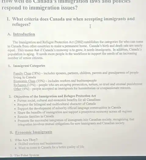 How well do Canada 's immigration laws and pollcies
respond to immigration issues?
I. What criteria does Canada use when accepting immigrants and
refugees?
A. Introduction
The Immigration and Refugee Protection Act (2002) establishes the categories for who can come
to Canada from other countries to make a permanent home.Canada's birth and death rate are nearly
equal. This means that if Canada's economy is to grow, it needs immigrants.In addition, Canada's
population is aging. It needs more people in the workforce to support the needs of an increasing
number of senior citizens.
1. Immigrant Categories
Family Class (28% ) - includes spouses, partners,children, parents and grandparents of people
living in Canada
Economic Class 55%  - includes workers and businesspeople
Refusees (13% ) -people who are escaping persecution, torture, or cruel and unusual punishment.
Other (4% ) - people accepted as immigratio for humanitarian or computional reasons.
2. Objectives of the Immigration and Refugee Protection Act
- Pursue social, cultural and economic benefits for all Canadians
- Respect the bilingual and multicultural character of Canada
- Support the development of minority official language communities in Canada
- Share the benefits of immigration and support a prosperous economy across all regions
- Reunite families in Canada
- Promote the successful integration of immigrants into Canadian society, recognizing that
integration involves mutual obligations for new immigrants and Canadian society
B. Economic Immigrants
1. Who Are They?
- Stilled workers and businessmen
2. The Point System