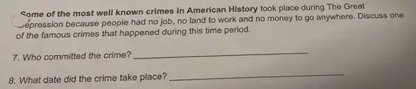 some of the most well known crimes in American History took place during The Great
_ếpression because people had no job no land to work and no money to go anywhere. Discuss one
of the famous crimes that happened during this time period.
7. Who committed the crime?
__
8. What date did the crime take place?
__