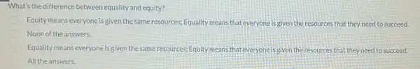 What's the difference between equality and equity?
Equity means everyone is given the same resources; Equality means that everyone is given the resources that they need to succeed.
None of the answers.
Equality means everyone is given the same resources Equity means that everyone is given the resources that they need to succeed.
All the answers.