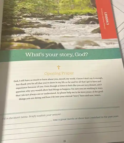 What's your story, God?
Opening Prayer
God, I still have so much to learn about you, myself, my world.I know I don't say it enough,
but thank you for all that you've done in my life so far and for all that I get to have and
experience because of you. Even though at times it feels like you are very distant, and I
question why you would allow bad things to happen, I'm sure you are working in ways
that I do not always see or understand. So please help me to be more aware of the good
things you are doing and how I fit into your eternal "story" here and now. Amen.
__
in the blank below.Briefly explain your answer.
__
was a great movie or show that I
watched in the past year.