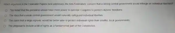 Whic h argument ii the Fede ralist Pape rs bes t addresses the Ant -Federalists conce ern that a strong cen tral govern ment would infringe on individual liberties?
The belief tha the presic ent should I have more powe r to override C ongress to prote ct citizens' fr eedoms
The idea that a weak central governmer t would naturall y safeguard individual lib erties
The clair n that a large republic would be be etter able to protect in dividual rig hts than sma aller, local governments
The propo sal to inclu le a bill of rig hts as a fundame ntal part of the Con stitution