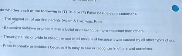 to whother each of the following is (T)True or (F) False besido each statement.
- The orginal sin of our first parents (Adam &Eve) was: Pride.
- Excessive self-love or pride is also a belief or desire to be more important than others.
- Theroriginal sin or pride is called the root of all moral evil because it was caused by all other types of sin.
- Pride is sneaky or insidious because it is easy to see or recognize in others and ourselves.