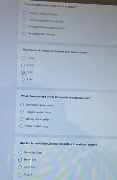 How did William and Mary come to power?
Through military conquest
Through hereditary succession
Through Parliamentary invitation
Through public election
The Palace of Versailles featured how many rooms?
1,500
2300
3,100
4,000
What characterized Oliver Cromwells leadership style?
Democratic governance
Religious persecution
Military dictatorship
Peaceful diplomacy
Which ruler used the Catholic Inquisition to maintain power?
Peter the Great
Henr VIII
Louis XIV
Philip II