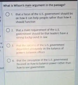 What is Wilson's main argument in the passage?
1. that a focus of the U.S. government should be
on how it can help people rather than how it
should function
2. that a main requirement of the U.S.
government should be that leaders have a
strong background in law
a
3. that the success of the U.S. government
depended absolutely on the balance of
powers between offices
4. that the conception of the U.S. government
focused on how to balance power rather than
ted	how to use government