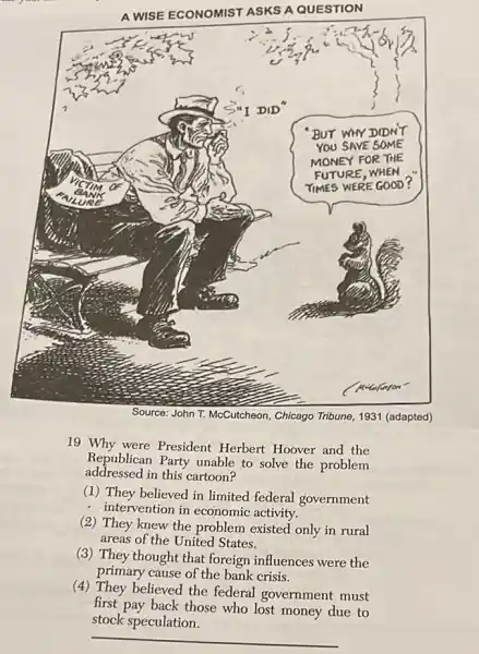 A WISE ECONOMIST ASKS A QUESTION
Source: John T. McCutcheon, Chicago Tribune, 1931 (adapted)
19 Why were President Herbert Hoover and the Republican Party unable to solve the problem addressed in this cartoon?
(1) They believed in limited federal government
- intervention in economic activity.
(2) They knew the problem existed only in rural areas of the United States.
(3) They thought that foreign influences were the primary cause of the bank crisis.
(4) They believed the federal government must first pay back those who lost money due to stock speculation.