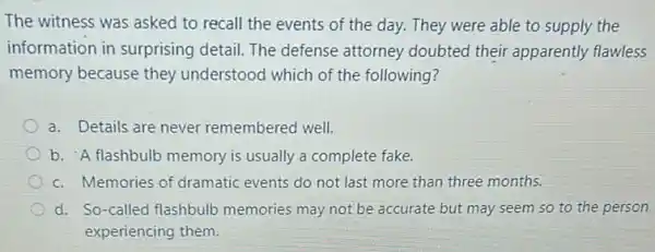 The witness was asked to recall the events of the day. They were able to supply the
information in surprising detail. The defense attorney doubted their apparently flawless
memory because they understood which of the following?
a. Details are never remembered well.
b. "A flashbulb memory is usually a complete fake.
c. Memories of dramatic events do not last more than three months.
d. So-called flashbull memories may not be accurate but may seem so to the person
experiencing them.