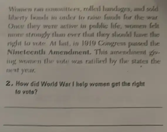 Women ran committees, rolled bandages, and sold
liberty homels in onler to raise funds for the war
Once they were active in public life women felt
more strongly than ever that they should have the
right to vote At last,in 1910 Congress passed the
Nineteenth Amendment. This atnendinent go.
ing women the vote was ratilied by the states the
neat year.
2. How did World War I help women get the right
to voto?
__