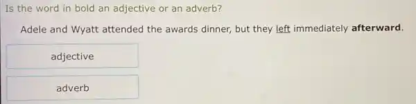 Is the word in bold an adjective or an adverb?
Adele and Wyatt attended the awards dinner, but they left immediately afterward.
adjective
adverb