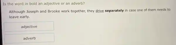 Is the word in bold an adjective or an adverb?
Although Joseph and Brooke work together they drive separately in case one of them needs to
leave early.
adjective
adverb