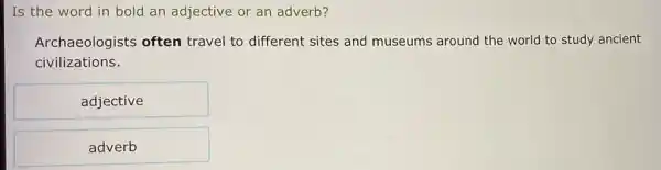 Is the word in bold an adjective or an adverb?
Archaeologists often travel to different sites and museums around the world to study ancient
civilizations.
adjective
adverb