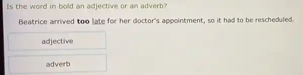 Is the word in bold an adjective or an adverb?
Beatrice arrived too late for her doctor's appointment, so it had to be rescheduled.
adjective
adverb