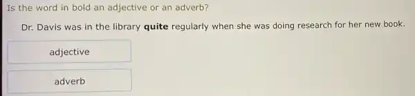 Is the word in bold an adjective or an adverb?
Dr. Davis was in the library quite regularly when she was doing research for her new book.
adjective
adverb