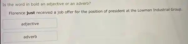 Is the word in bold an adjective or an adverb?
Florence just received a job offer for the position of president at the Lowman Industrial Group.
adjective
adverb