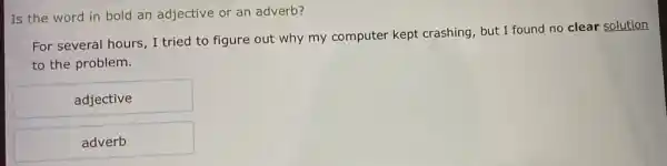 Is the word in bold an adjective or an adverb?
For several hours, I tried to figure out why my computer kept crashing, but I found no clear solution
to the problem.
adjective
adverb