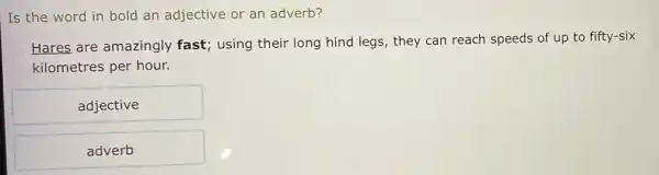 Is the word in bold an adjective or an adverb?
Hares are amazingly fast; using their long hind legs, they can reach speeds of up to fifty-six
kilometres per hour.
adjective
adverb