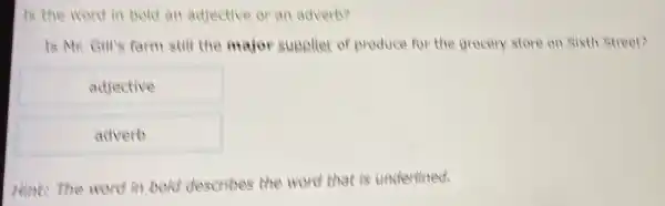 Is the word in bold an adjective or an adverb?
Is Mr. Gill's farm still the major supplier of produce for the grocery store on Sixth Street?
adjective
adverb
Hint: the word in bold describes the word that is underlined.