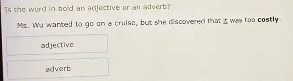 Is the word in bold an adjective or an adverb?
Ms. Wu wanted to go on a cruise but she discovered that it was too costly.
adjective
adverb