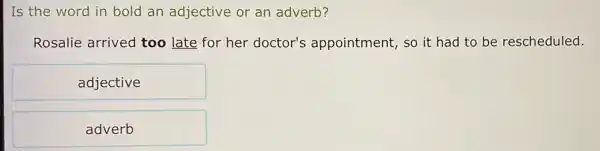 Is the word in bold an adjective or an adverb?
Rosalie arrived too late for her doctor's appointment, so it had to be rescheduled.
adjective
adverb