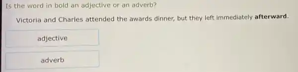 Is the word in bold an adjective or an adverb?
Victoria and Charles attended the awards dinner,but they left immediately afterward.
adjective
adverb