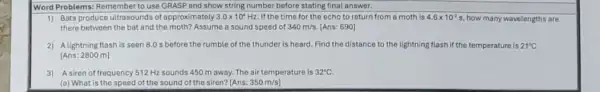 Word Problems: Remember to use GRASP and show string number before stating final answer.
1) Bats produce ultrasounds of approximately 3.0times 10^4Hz If the time for the echo to return from a moth is 4.6times 10^-2s how many wavelengths are
there between the bat and the moth? Assume a sound speed of 340m/s. [Ans: 690]
2) Alightning flash is seen 8.0 s before the rumble of the thunder is heard. Find the distance to the lightning flash if the temperature is 21^circ C
[Ans: 2800 m]
3) Asiren of frequency 512 Hz sounds 450 m away. The air temperature is 32^circ C
(a) What is the speed of the sound of the siren? [Ans: 350m/s)