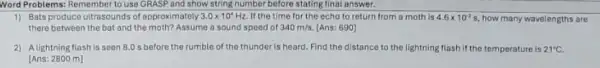 Word Problems: Remember to use GRASP and show string number before stating final answer.
1) Bats produce ultrasounds of approximately 3.0times 10^4Hz If the time for the echo to return from a moth is 4.6times 10^-2s how many wavelengths are
there between the bat and the moth? Assume a sound spoed of 340m/s. [Ans: 690]
2) A lightning flash is seen 8.0 s before the rumble of the thunder is heard. Find the distance to the lightning flash if the temperature is 21^circ C
[Ans: 2800 m]