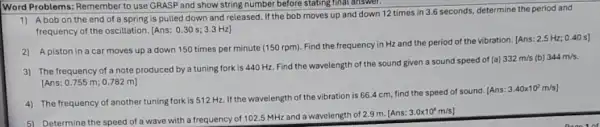 Word Problems: Remember to use GRASP and show string number before stating final answer.
1) Abobon the end of a spring is pulled down and released. If the bob moves up and down 12 times in 3.6 seconds, determine the period and
frequency of the oscillation [Ans: 0.30s;3.3Hz]
2) A piston in a car moves up a down 150 times per minute (150 rpm)Find the frequency in Hz and the period of the vibration. [Ans:
2.5Hz;0.40s]
3) The frequency of a note produced by a tuning fork is 440 Hz. Find the wavelength of the sound given a sound speed of (a)
332m/s (b) 344m/s.
[Ans: 0.755 m 0.782 m]
4) The frequency of another tuning fork is 512 Hz. If the wavelength of the vibration is 66.4 cm, find the speed of sound (Ans:
3.40times 10^2m/s)
5) Determine the speed of a wave with a frequency of 1025 MHz and a wavelength of 2.9 m (Ans:
3.0times 10^8m/s]