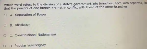 Which word refers to the division of a state's government into branches, each with separate, in
that the powers of one branch are not in conflict with those of the other branches.
A. Separation of Power
B. Absolutism
C. Constitutional Nationalism
D. Popular sovereignty