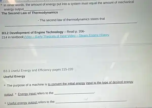 - In other words the amount of energy put into a system must equal the amount of mechanical
energy output __
The Second Law of Thermodynamics
states that
__
B3.2 Development of Engine Technology - Read p. 206-
214 in textbookVideo -Enrly Theories of Heat Video-Steam Engine History
B3.3 Useful Energy and Efficiency pages 215-220
Useful Energy
- The purpose of a machine is to convert the initial energy input to the type of desired energy
output. Energy input refers to the
__
Useful energy output refers to the
__