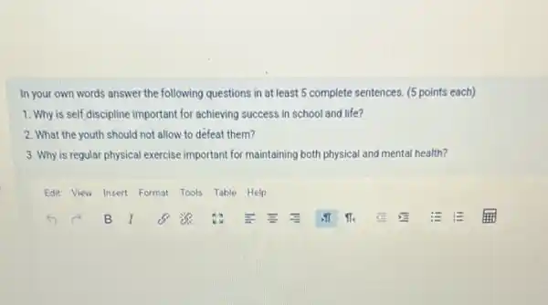 In your own words answer the following questions in at least 5 complete sentences. (5 points each)
1. Why is self discipline important for achieving success in school and life?
2. What the youth should not allow to defeat them?
3. Why is regular physical exercise important for maintaining both physical and mental health?
Edit View Insert Format Tools Table Help