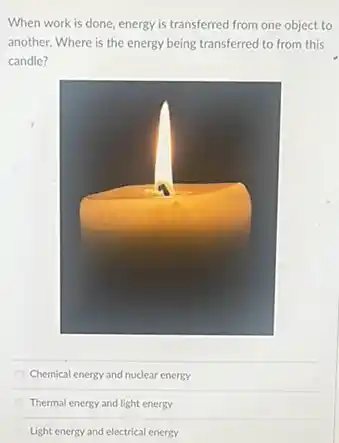 When work is done energy is transferred from one object to
another. Where is the energy being transferred to from this
candle?
Chemical energy and nuclear energy
Thermal energy and light energy
Light energy and electrical energy